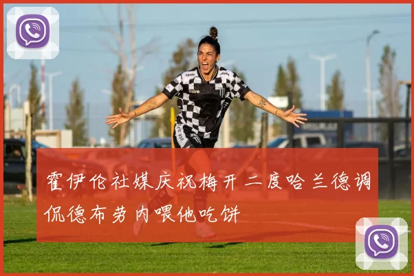霍伊伦社媒庆祝梅开二度哈兰德调侃德布劳内喂他吃饼