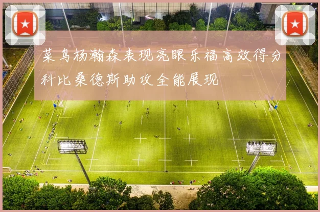 菜鸟杨瀚森表现亮眼乐福高效得分科比桑德斯助攻全能展现