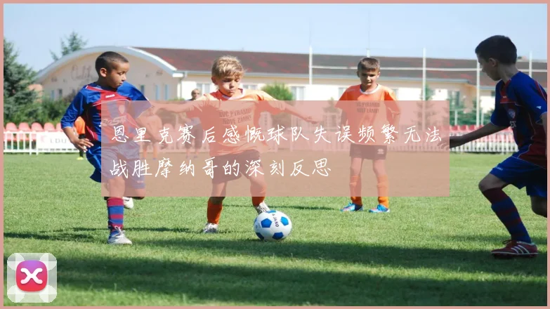 恩里克赛后感慨球队失误频繁无法战胜摩纳哥的深刻反思