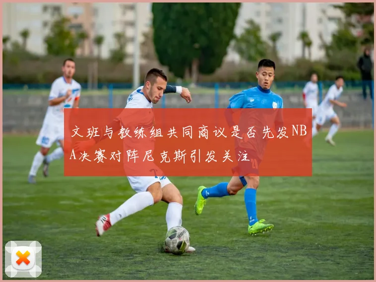 文班与教练组共同商议是否先发NBA决赛对阵尼克斯引发关注