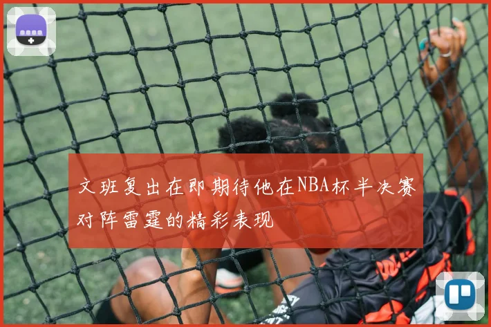 文班复出在即期待他在NBA杯半决赛对阵雷霆的精彩表现
