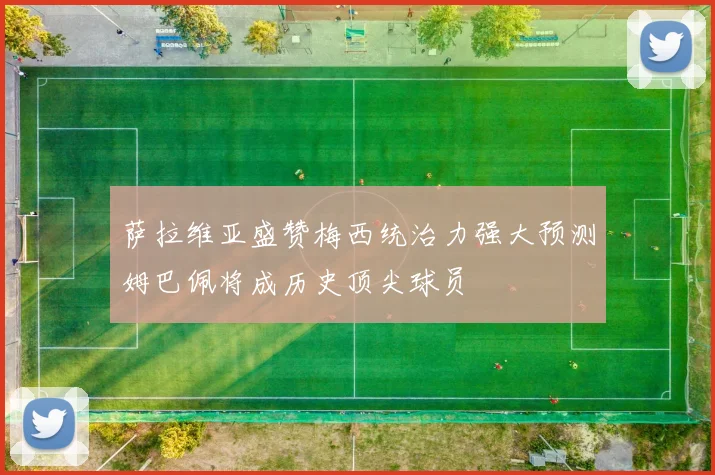 萨拉维亚盛赞梅西统治力强大预测姆巴佩将成历史顶尖球员