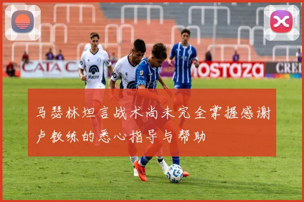 马瑟林坦言战术尚未完全掌握感谢卢教练的悉心指导与帮助