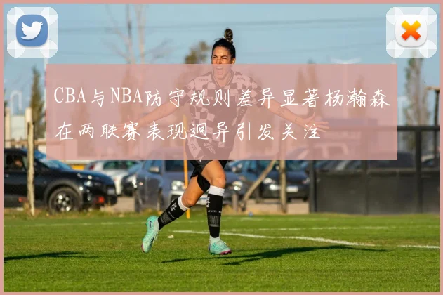 CBA与NBA防守规则差异显著杨瀚森在两联赛表现迥异引发关注