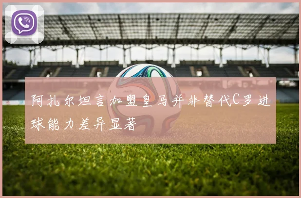 阿扎尔坦言加盟皇马并非替代C罗进球能力差异显著