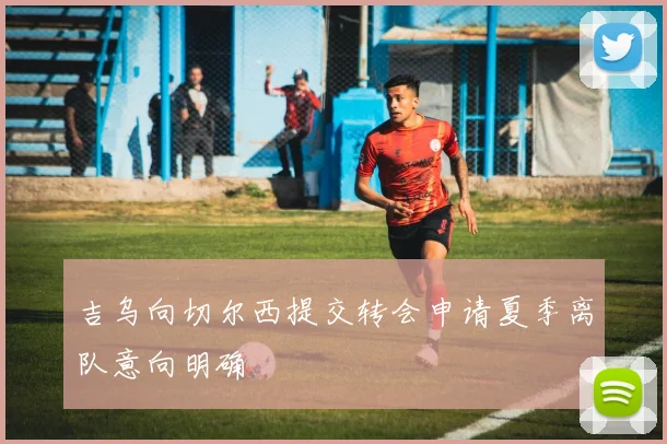 吉乌向切尔西提交转会申请夏季离队意向明确