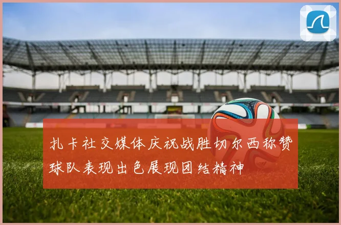 扎卡社交媒体庆祝战胜切尔西称赞球队表现出色展现团结精神