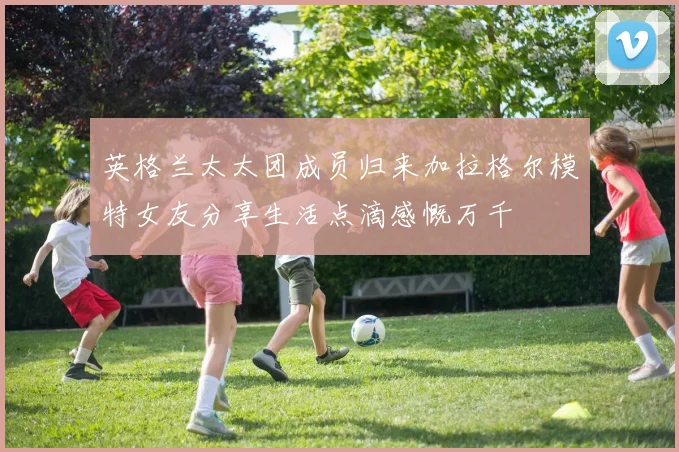 英格兰太太团成员归来加拉格尔模特女友分享生活点滴感慨万千