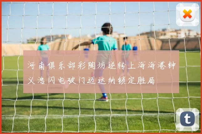 河南俱乐部彩陶坊逆转上海海港钟义浩闪电破门迈达纳锁定胜局